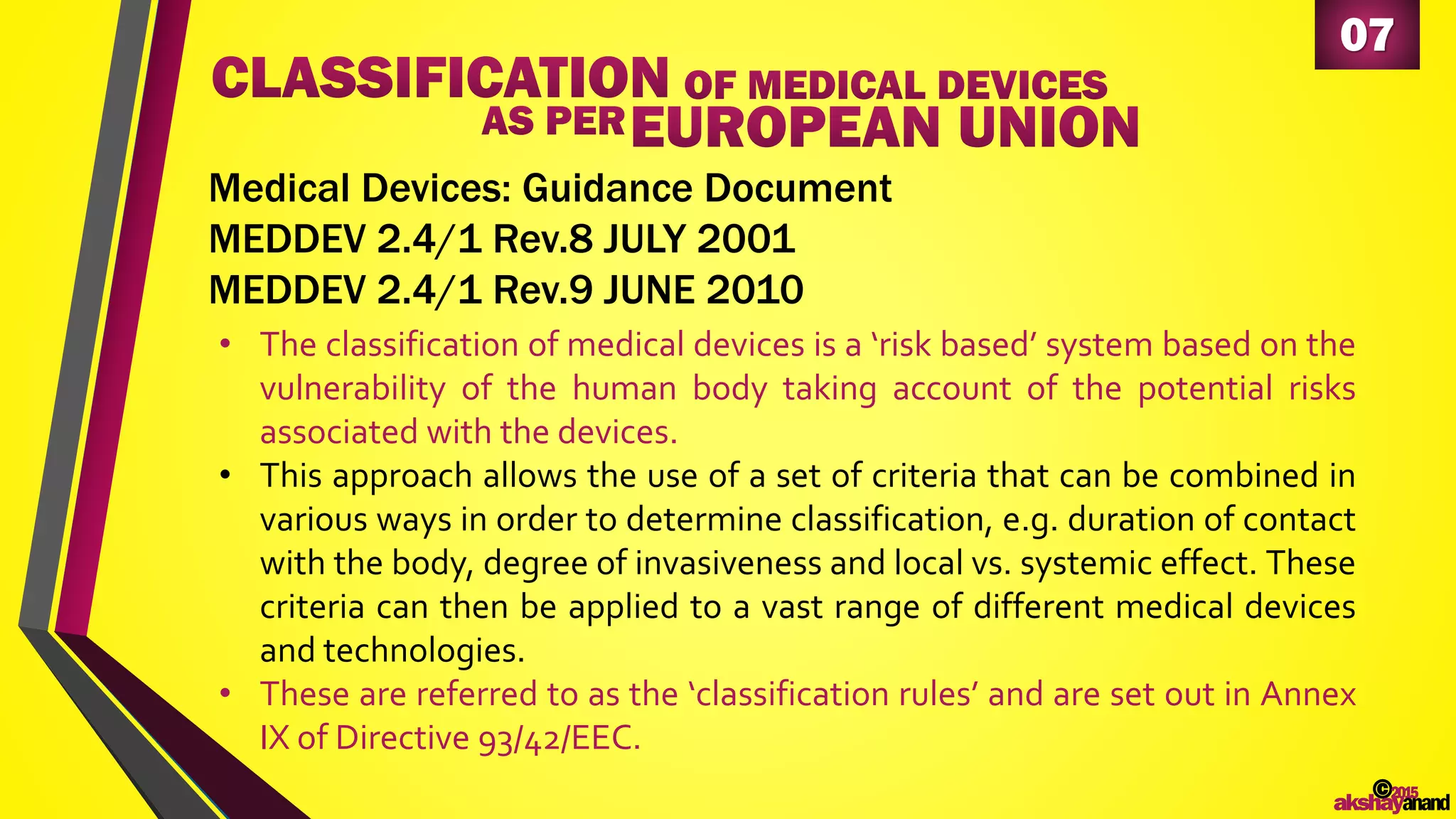 07
• The classification of medical devices is a ‘risk based’ system based on the
vulnerability of the human body taking account of the potential risks
associated with the devices.
• This approach allows the use of a set of criteria that can be combined in
various ways in order to determine classification, e.g. duration of contact
with the body, degree of invasiveness and local vs. systemic effect. These
criteria can then be applied to a vast range of different medical devices
and technologies.
• These are referred to as the ‘classification rules’ and are set out in Annex
IX of Directive 93/42/EEC.
Medical Devices: Guidance Document
MEDDEV 2.4/1 Rev.8 JULY 2001
MEDDEV 2.4/1 Rev.9 JUNE 2010
©2015
akshayanand
 