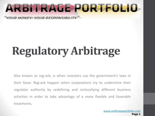 Regulatory Arbitrage
Also known as reg-arb, is when investors use the government’s laws in
their favor. Reg-arb happen when corporations try to undermine their
regulator authority by redefining and reclassifying different business
activities in order to take advantage of a more flexible and favorable
treatments.
                                                     www.arbitrageportfolio.com
                                                                         Page 1
 