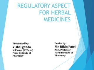 REGULATORY ASPECT
FOR HERBAL
MEDICINES
Presented by:
Vishal ganda
M.Pharm (2ndSem.)
Parul Institute of
Pharmacy
Guided by:
Mr. Rikin Patel
Asst. Professor
Parul Institute of
Pharmacy
1
 