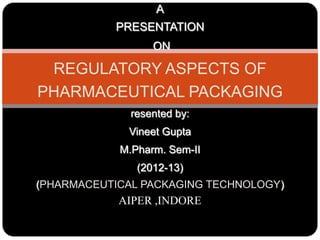 A
PRESENTATION
ON
REGULATORY ASPECTS OF
PHARMACEUTICAL PACKAGING
resented by:
Vineet Gupta
M.Pharm. Sem-II
(2012-13)
(PHARMACEUTICAL PACKAGING TECHNOLOGY)
AIPER ,INDORE
 