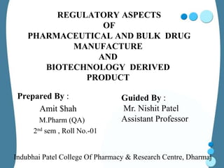 REGULATORY ASPECTS
                 OF
    PHARMACEUTICAL AND BULK DRUG
            MANUFACTURE
                AND
       BIOTECHNOLOGY DERIVED
              PRODUCT

 Prepared By :                   Guided By :
      Amit $hah                  Mr. Nishit Patel
        M.Pharm (QA)             Assistant Professor
      2nd sem , Roll No.-01


Indubhai Patel College Of Pharmacy & Research Centre, Dharmaj
 