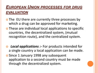 EUROPEAN UNION PROCESSES FOR DRUG
EVALUATION
 The EU there are currently three processes by
which a drug can be approved for marketing.
 These are individual local applications to specific
countries, the decentralized system, (mutual
recognition route), and the centralized system.
 Local applications :- For products intended for
a single country a local application can be made.
 Since 1 January 1998 any subsequent
application to a second country must be made
through the decentralized system.
 