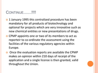CONTINUE.......!!!!
 1 January 1995 this centralized procedure has been
mandatory for all products of biotechnology and
optional for projects which are very innovative such as
new chemical entities or new presentations of drugs.
 CPMP appoints one or two of its members to act as
reporteir to co-ordinate the assessment using the
facilities of the various regulatory agencies within
Europe.
 Once the evaluation reports are available the CPMP
makes an opinion within 210 days of receipt of the
application and a single license is then granted, valid
throughout the Union.
 