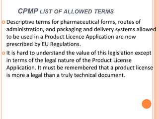 CPMP LIST OF ALLOWED TERMS
 Descriptive terms for pharmaceutical forms, routes of
administration, and packaging and delivery systems allowed
to be used in a Product Licence Application are now
prescribed by EU Regulations.
 It is hard to understand the value of this legislation except
in terms of the legal nature of the Product License
Application. It must be remembered that a product license
is more a legal than a truly technical document.
 