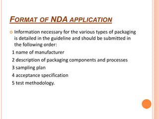 FORMAT OF NDA APPLICATION
 Information necessary for the various types of packaging
is detailed in the guideline and should be submitted in
the following order:
1 name of manufacturer
2 description of packaging components and processes
3 sampling plan
4 acceptance specification
5 test methodology.
 