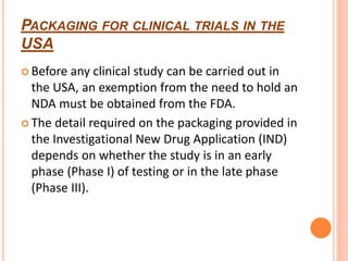 PACKAGING FOR CLINICAL TRIALS IN THE
USA
 Before any clinical study can be carried out in
the USA, an exemption from the need to hold an
NDA must be obtained from the FDA.
 The detail required on the packaging provided in
the Investigational New Drug Application (IND)
depends on whether the study is in an early
phase (Phase I) of testing or in the late phase
(Phase III).
 
