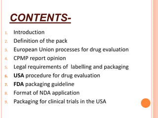 CONTENTS-
1. Introduction
2. Definition of the pack
3. European Union processes for drug evaluation
4. CPMP report opinion
5. Legal requirements of labelling and packaging
6. USA procedure for drug evaluation
7. FDA packaging guideline
8. Format of NDA application
9. Packaging for clinical trials in the USA
 