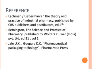REFERENCE
 Lachman / Lieberman’s “ the theory and
practice of industrial pharmacy; published by
CBS publishers and distributors, ed.4th.
 Remington, The Science and Practice of
Pharmacy; published by Wolters Kluwer (India)
pvt. Ltd, ed.21 , vol 1
 Jain U.K. , Goupale D.C. ‘ Pharmaceutical
packaging technlogy’ ; PharmaMed Press.
 
