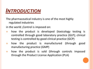 INTRODUCTION
The pharmaceutical industry is one of the most highly
regulated industries
in the world ,Control is imposed on:
 how the product is developed (toxicology testing is
controlled through good laboratory practice (GLP); clinical
testing is controlled by good clinical practice (GCP)
 how the product is manufactured (through good
manufacturing practice (GMP)
 how the product is sold (through controls imposed
through the Product License Application (PLA)
 