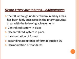 REGULATORY AUTHORITIES—BACKGROUND
 The EU, although under criticism in many areas,
has been fairly successful in the pharmaceutical
area, with the following achievements:
 Centralized system in place
 Decentralized system in place
 harmonization of format
 expanding acceptance of format outside EU
 Harmonization of standards.
 
