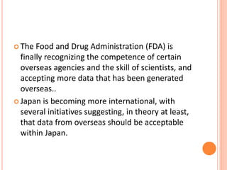  The Food and Drug Administration (FDA) is
finally recognizing the competence of certain
overseas agencies and the skill of scientists, and
accepting more data that has been generated
overseas..
 Japan is becoming more international, with
several initiatives suggesting, in theory at least,
that data from overseas should be acceptable
within Japan.
 
