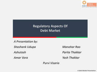 A Debt Market Presentation
Regulatory Aspects Of
Debt Market
A Presentation by:
Shashank Udupa Manohar Rao
Ashutosh Parita Thakkar
Amar Vora Yash Thakkar
Purvi Visaria
 
