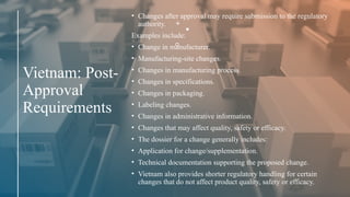 Vietnam: Post-
Approval
Requirements
• Changes after approval may require submission to the regulatory
authority.
Examples include:
• Change in manufacturer.
• Manufacturing-site changes.
• Changes in manufacturing process.
• Changes in specifications.
• Changes in packaging.
• Labeling changes.
• Changes in administrative information.
• Changes that may affect quality, safety or efficacy.
• The dossier for a change generally includes:
• Application for change/supplementation.
• Technical documentation supporting the proposed change.
• Vietnam also provides shorter regulatory handling for certain
changes that do not affect product quality, safety or efficacy.
 