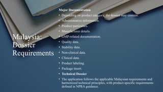 Malaysia:
Dossier
Requirements
Major Documentation
• Depending on product category, the dossier may contain:
• Administrative information.
• Product particulars.
• Manufacturer details.
• GMP-related documentation.
• Quality data.
• Stability data.
• Non-clinical data.
• Clinical data.
• Product labeling.
• Package insert.
• Technical Dossier
• The application follows the applicable Malaysian requirements and
harmonized technical principles, with product-specific requirements
defined in NPRA guidance.
 