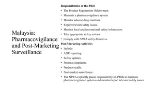 Malaysia:
Pharmacovigilance
and Post-Marketing
Surveillance
Responsibilities of the PRH
• The Product Registration Holder must:
• Maintain a pharmacovigilance system.
• Monitor adverse drug reactions.
• Report relevant safety issues.
• Monitor local and international safety information.
• Take appropriate safety actions.
• Comply with NPRA safety directives.
Post-Marketing Activities
• Include:
• ADR reporting.
• Safety updates.
• Product complaints.
• Product recalls.
• Post-market surveillance.
• The NPRA explicitly places responsibility on PRHs to maintain
pharmacovigilance systems and monitor/report relevant safety issues.
 