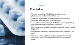 Conclusion
• Vietnam, Malaysia and the Philippines are important
pharmaceutical markets in South-East Asia.
• Marketing authorization requires comprehensive regulatory
evaluation before a product enters the market.
• ASEAN harmonization through the ACTD and related regulatory
principles supports greater regional consistency.
• However, country-specific administrative requirements remain
important.
• Post-approval compliance is essential throughout the product life
cycle.
• Variations, renewals, pharmacovigilance and post-marketing
surveillance are critical responsibilities of the authorization
holder.
 