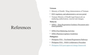 References
Vietnam
• Ministry of Health / Drug Administration of Vietnam
• DAV regulatory and administrative services portal
• Vietnam Ministry of Health legal framework on
marketing authorization, renewal and changes.
Malaysia
• NPRA – Drug Registration Guidance Document and r
elated guidance
• NPRA Post-Marketing Activities
• NPRA Pharmacovigilance Guidelines
Philippines
• Philippine FDA – Facilitated Registration Pathways
• Philippine FDA – WHO Collaborative Procedure
• Philippine FDA post-approval change framework
 