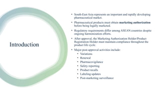 Introduction
• South-East Asia represents an important and rapidly developing
pharmaceutical market.
• Pharmaceutical products must obtain marketing authorization
before being legally marketed.
• Regulatory requirements differ among ASEAN countries despite
ongoing harmonization efforts.
• After approval, the Marketing Authorization Holder/Product
Registration Holder must maintain compliance throughout the
product life cycle.
• Major post-approval activities include:
• Variations
• Renewal
• Pharmacovigilance
• Safety reporting
• Product recalls
• Labeling updates
• Post-marketing surveillance
 