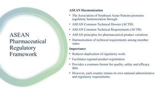 ASEAN
Pharmaceutical
Regulatory
Framework
ASEAN Harmonization
• The Association of Southeast Asian Nations promotes
regulatory harmonization through:
• ASEAN Common Technical Dossier (ACTD)
• ASEAN Common Technical Requirements (ACTR)
• ASEAN principles for pharmaceutical product variations
• Harmonization of technical requirements among member
states
Importance
• Reduces duplication of regulatory work.
• Facilitates regional product registration.
• Provides a common format for quality, safety and efficacy
data.
• However, each country retains its own national administrative
and regulatory requirements.
 