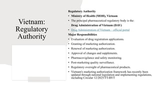 Vietnam:
Regulatory
Authority
Regulatory Authority
• Ministry of Health (MOH), Vietnam
• The principal pharmaceutical regulatory body is the:
Drug Administration of Vietnam (DAV)
• Drug Administration of Vietnam – official portal
Major Responsibilities
• Evaluation of drug registration applications.
• Granting of marketing authorization.
• Renewal of marketing authorization.
• Approval of changes and supplements.
• Pharmacovigilance and safety monitoring.
• Post-marketing quality surveillance.
• Regulatory oversight of pharmaceutical products.
• Vietnam's marketing authorization framework has recently been
updated through national legislation and implementing regulations,
including Circular 12/2025/TT-BYT
 