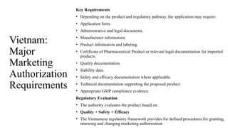Vietnam:
Major
Marketing
Authorization
Requirements
Key Requirements
• Depending on the product and regulatory pathway, the application may require:
• Application form.
• Administrative and legal documents.
• Manufacturer information.
• Product information and labeling.
• Certificate of Pharmaceutical Product or relevant legal documentation for imported
products.
• Quality documentation.
• Stability data.
• Safety and efficacy documentation where applicable.
• Technical documentation supporting the proposed product.
• Appropriate GMP compliance evidence.
Regulatory Evaluation
• The authority evaluates the product based on:
• Quality + Safety + Efficacy
• The Vietnamese regulatory framework provides for defined procedures for granting,
renewing and changing marketing authorization.
 