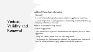 Vietnam:
Validity and
Renewal
Validity of Marketing Authorization
• Generally:
• 5 years for a marketing authorization, subject to applicable exceptions.
• 3 years for products requiring continued monitoring of safety and efficacy,
including certain new products.
Renewal documentation may include:
• Renewal application.
• Valid pharmaceutical product documentation for imported products, where
applicable.
• Safety and efficacy report from the marketing period.
• Vietnam's current framework also specifies that an application for renewal
must be submitted before expiry under the applicable procedure.
 