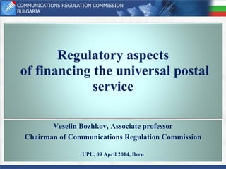 Regulatory aspects
of financing the universal postal
service
Veselin Bozhkov, Associate professor
Chairman of Communications Regulation Commission
UPU, 09 April 2014, Bern
 