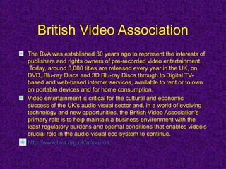 British Video Association
The BVA was established 30 years ago to represent the interests of
publishers and rights owners of pre-recorded video entertainment.
 Today, around 8,000 titles are released every year in the UK, on
DVD, Blu-ray Discs and 3D Blu-ray Discs through to Digital TV-
based and web-based internet services, available to rent or to own
on portable devices and for home consumption.
Video entertainment is critical for the cultural and economic
success of the UK's audio-visual sector and, in a world of evolving
technology and new opportunities, the British Video Association's
primary role is to help maintain a business environment with the
least regulatory burdens and optimal conditions that enables video's
crucial role in the audio-visual eco-system to continue.
http://www.bva.org.uk/about-us
 