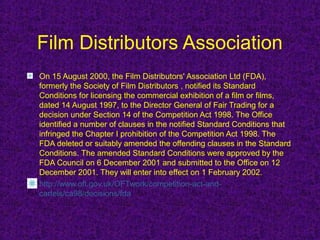 Film Distributors Association
On 15 August 2000, the Film Distributors' Association Ltd (FDA),
formerly the Society of Film Distributors , notified its Standard
Conditions for licensing the commercial exhibition of a film or films,
dated 14 August 1997, to the Director General of Fair Trading for a
decision under Section 14 of the Competition Act 1998. The Office
identified a number of clauses in the notified Standard Conditions that
infringed the Chapter I prohibition of the Competition Act 1998. The
FDA deleted or suitably amended the offending clauses in the Standard
Conditions. The amended Standard Conditions were approved by the
FDA Council on 6 December 2001 and submitted to the Office on 12
December 2001. They will enter into effect on 1 February 2002.
http://www.oft.gov.uk/OFTwork/competition-act-and-
cartels/ca98/decisions/fda
 