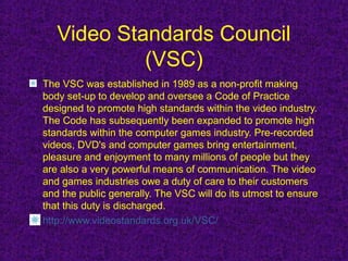 Video Standards Council
            (VSC)
The VSC was established in 1989 as a non-profit making
body set-up to develop and oversee a Code of Practice
designed to promote high standards within the video industry.
The Code has subsequently been expanded to promote high
standards within the computer games industry. Pre-recorded
videos, DVD's and computer games bring entertainment,
pleasure and enjoyment to many millions of people but they
are also a very powerful means of communication. The video
and games industries owe a duty of care to their customers
and the public generally. The VSC will do its utmost to ensure
that this duty is discharged.
http://www.videostandards.org.uk/VSC/
 