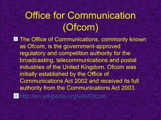 Office for Communication
          (Ofcom)
The Office of Communications, commonly known
as Ofcom, is the government-approved
regulatory and competition authority for the
broadcasting, telecommunications and postal
industries of the United Kingdom. Ofcom was
initially established by the Office of
Communications Act 2002 and received its full
authority from the Communications Act 2003.
http://en.wikipedia.org/wiki/Ofcom
 