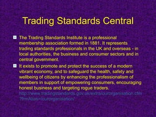 Trading Standards Central
The Trading Standards Institute is a professional
membership association formed in 1881. It represents
trading standards professionals in the UK and overseas - in
local authorities, the business and consumer sectors and in
central government.
It exists to promote and protect the success of a modern
vibrant economy, and to safeguard the health, safety and
wellbeing of citizens by enhancing the professionalism of
members in support of empowering consumers, encouraging
honest business and targeting rogue traders.
http://www.tradingstandards.gov.uk/extra/ourorganisation.cfm
?frmAlias=/ourorganisation/
 