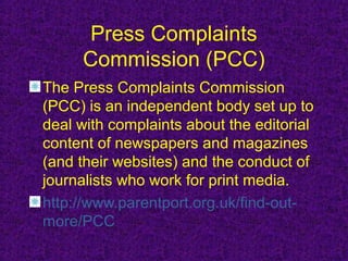Press Complaints
     Commission (PCC)
The Press Complaints Commission
(PCC) is an independent body set up to
deal with complaints about the editorial
content of newspapers and magazines
(and their websites) and the conduct of
journalists who work for print media.
http://www.parentport.org.uk/find-out-
more/PCC
 