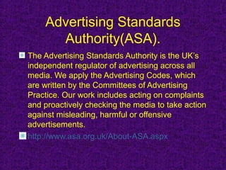 Advertising Standards
      Authority(ASA).
The Advertising Standards Authority is the UK’s
independent regulator of advertising across all
media. We apply the Advertising Codes, which
are written by the Committees of Advertising
Practice. Our work includes acting on complaints
and proactively checking the media to take action
against misleading, harmful or offensive
advertisements.
http://www.asa.org.uk/About-ASA.aspx
 