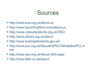 Sources
http://www.bva.org.uk/about-us
http://www.launchingfilms.com/about-us
http://www.videostandards.org.uk/VSC/
http://www.ofcom.org.uk/about/
http://www.tradingstandards.gov.uk/
http://www.pcc.org.uk/AboutthePCC/WhatisthePCC.h
tml
http://www.asa.org.uk/About-ASA.aspx
http://www.bbfc.co.uk/about/
 
