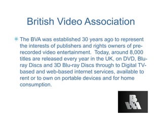 British Video Association
The BVA was established 30 years ago to represent
the interests of publishers and rights owners of pre-
recorded video entertainment. Today, around 8,000
titles are released every year in the UK, on DVD, Blu-
ray Discs and 3D Blu-ray Discs through to Digital TV-
based and web-based internet services, available to
rent or to own on portable devices and for home
consumption.
 