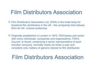Film Distributors Association
Film Distributors' Association Ltd. (FDA) is the trade body for
theatrical film distributors in the UK - the companies that release
films for UK cinema audiences.

Originally established in London in 1915, FDA liaises and works
with many individuals, companies and organisations. FDA's
Council, or board, comprising a senior representative of each
member company, normally meets six times a year and
considers only matters of generic interest to film distributors
 