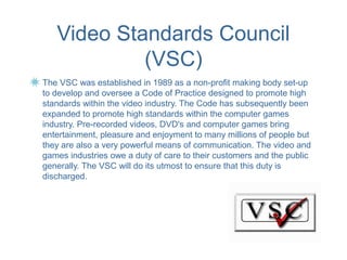 Video Standards Council
            (VSC)
The VSC was established in 1989 as a non-profit making body set-up
to develop and oversee a Code of Practice designed to promote high
standards within the video industry. The Code has subsequently been
expanded to promote high standards within the computer games
industry. Pre-recorded videos, DVD's and computer games bring
entertainment, pleasure and enjoyment to many millions of people but
they are also a very powerful means of communication. The video and
games industries owe a duty of care to their customers and the public
generally. The VSC will do its utmost to ensure that this duty is
discharged.
 