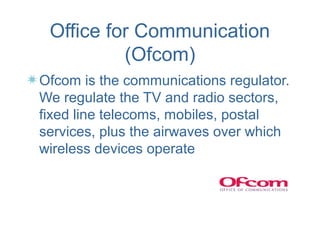 Office for Communication
          (Ofcom)
Ofcom is the communications regulator.
We regulate the TV and radio sectors,
fixed line telecoms, mobiles, postal
services, plus the airwaves over which
wireless devices operate
 