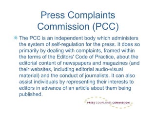 Press Complaints
        Commission (PCC)
The PCC is an independent body which administers
the system of self-regulation for the press. It does so
primarily by dealing with complaints, framed within
the terms of the Editors' Code of Practice, about the
editorial content of newspapers and magazines (and
their websites, including editorial audio-visual
material) and the conduct of journalists. It can also
assist individuals by representing their interests to
editors in advance of an article about them being
published.
 