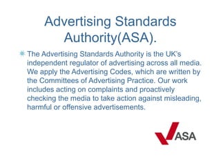 Advertising Standards
       Authority(ASA).
The Advertising Standards Authority is the UK’s
independent regulator of advertising across all media.
We apply the Advertising Codes, which are written by
the Committees of Advertising Practice. Our work
includes acting on complaints and proactively
checking the media to take action against misleading,
harmful or offensive advertisements.
 