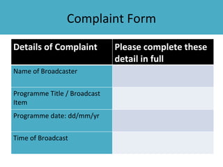 Complaint Form

Details of Complaint          Please complete these
                              detail in full
Name of Broadcaster


Programme Title / Broadcast
Item
Programme date: dd/mm/yr


Time of Broadcast
 