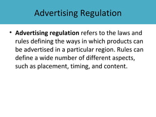 Advertising Regulation
• Advertising regulation refers to the laws and
  rules defining the ways in which products can
  be advertised in a particular region. Rules can
  define a wide number of different aspects,
  such as placement, timing, and content.
 