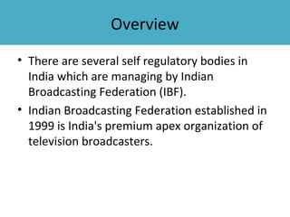 Overview
• There are several self regulatory bodies in
  India which are managing by Indian
  Broadcasting Federation (IBF).
• Indian Broadcasting Federation established in
  1999 is India's premium apex organization of
  television broadcasters.
 