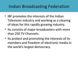 Indian Broadcasting Federation
• IBF promotes the interests of the Indian
  Television Industry and working as a clearing
  of ideas for this rapidly growing industry.
• Its consists of major broadcasters with more
  than 250 TV Channels.
• Its protect and promoting the interests of its
  members and freedom of electronic media in
  the world's largest democracy.
 