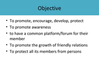 Objective
• To promote, encourage, develop, protect
• To promote awareness
• to have a common platform/forum for their
  member
• To promote the growth of friendly relations
• To protect all its members from persons
 