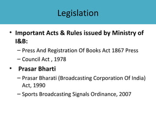 Legislation
• Important Acts & Rules issued by Ministry of
  I&B:
  – Press And Registration Of Books Act 1867 Press
  – Council Act , 1978
• Prasar Bharti
  – Prasar Bharati (Broadcasting Corporation Of India)
    Act, 1990
  – Sports Broadcasting Signals Ordinance, 2007
 