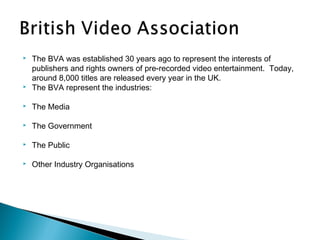    The BVA was established 30 years ago to represent the interests of
    publishers and rights owners of pre-recorded video entertainment.  Today,
    around 8,000 titles are released every year in the UK.
   The BVA represent the industries:

   The Media

   The Government

   The Public

   Other Industry Organisations
 