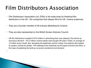    Film Distributors' Association Ltd. (FDA) is the trade body for theatrical film
    distributors in the UK - the companies that release films for UK  cinema audiences.

   They are a founder member of All Industry Marketing for Cinema

   They are also represented on the British Screen Advisory Council.

   UK film distributors invested £147.8 million in advertising their new releases This stirred up
    enormous demand - 167.3 million cinema tickets were bought UK-wide in 2003, an average of
    14 million every month. But, alongside the legitimate cinema market, the publicity also helped
    to create a market for pirates - film traffickers who distribute rip-off copies of brand new films, in
    the hope of exploiting the built-up consumer excitement and demand.

 