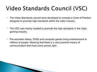    The Video Standards council were developed to oversee a Code of Practice
    designed to promote high standards within the video Industry.

   The VSC was mainly created to promote the high standards in the video
    gaming industry,

   Pre-recorded videos, DVDs and computer games bring entertainment to
    millions of people. Meaning that there is a very powerful means of
    communication that must come across right.
 